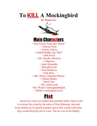 To KILL A Mockingbird
                         By: Harper Lee




                  Main Characters
                > Jean Louise Finch aka "Scout"
                         > Atticus Finch
                        > Jeremy Atticus
                   > Authut Radley aka "Boo"
                          > Bob Ewell
                     > Ms. Maudie Atkinson
                           > Calpurina
                       > Aunt Alexandra
                         >Mayella Ewell
                        >Tom Robinson
                          >Link Deas
                > Mrs. Henry Lafayette Dubose
                        > Nathan Radley
                           >Heck Tate
                        > Mr. underwood
                >Mr. Walter Cunninghamb(dad)
                   >Walter Cunningham (son)

                            Pl o t
     Scout lives with wer brother Jem and their father Atticus who
  is a lawyer for a man by the name of Tom Robinson. Jem and
Scout finally are in schooll together and as they would walk home
  they would find gifts left in a tree. The ree was on the Radley
 