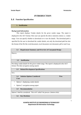 Vendor Report                                                                         Introduction



                                    INTRODUCTION
1.1 Function Specification


        1. Justification


Background Information
      This report displays Vendor details for the given vendor range. The report is
displayed in the ALV format. Here user can specify the above selection criteria i.e. vendor
range. User can specify whether to download or to view the details. The download path is
specified for the user to download the vendor details, not only the download path but also
the format of the file like word document, excel document, text document, pdf or mail it up.


        1.1      Requirement Summary and Overview of Conceptual Design

Prior to



           1.2   Justification

Providing vendor details for the given vendor range. The report is displayed in the ALV
format. Provides navigation among reports

        1.3      Related Development Specifications

N/A

        1.4 Solution Options Considered                                        Pros
        Cons

    •   Option 1: displaying vendor details

    •   Option 2: navigation among report

        1.5      Recommendation

Option 2 shall be considered. This will ‘called’ the process. (button click)

        1.6      Key Decisions

                                                                                                 1
                    AVANTHI INSTITUTE OF ENGINEERING & TECHNOLOGY
                         Department Of Information Technology
 