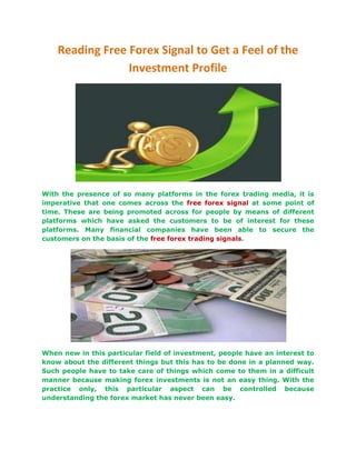 Reading Free Forex Signal to Get a Feel of the
                 Investment Profile




With the presence of so many platforms in the forex trading media, it is
imperative that one comes across the free forex signal at some point of
time. These are being promoted across for people by means of different
platforms which have asked the customers to be of interest for these
platforms. Many financial companies have been able to secure the
customers on the basis of the free forex trading signals.




When new in this particular field of investment, people have an interest to
know about the different things but this has to be done in a planned way.
Such people have to take care of things which come to them in a difficult
manner because making forex investments is not an easy thing. With the
practice only, this particular aspect can be controlled because
understanding the forex market has never been easy.
 