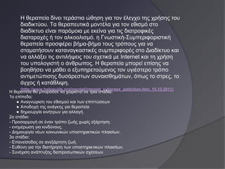 Η θεραπεία δίνει τεράστια ώθηση για τον έλεγχο της χρήσης του
     διαδικτύου. Τα θεραπευτικά μοντέλα για τον εθισμό στο
     διαδίκτυο είναι παρόμοια με εκείνα για τις διατροφικές
     διαταραχές ή τον αλκοολισμό. η Γνωστική-Συμπεριφοριστική
     θεραπεία προσφέρει βήμα-βήμα τους τρόπους για να
     σταματήσουν καταναγκαστικές συμπεριφορές στο Διαδίκτυο και
     να αλλάξει τις αντιλήψεις του σχετικά με Internet και τη χρήση
     του υπολογιστή ο άνθρωπος. Η θεραπεία μπορεί επίσης να
     βοηθήσει να μάθει ο εξυπηρετούμενος τον υγιέστερο τρόπο
     αντιμετώπισης δυσάρεστων συναισθημάτων, όπως το στρες, το
     άγχος ή κατάθλιψη.
     (http://www.helpguide.org/mental/internet_cybersex_addiction.htm, 15.12.2011)
Η θεραπεία θα μπορούσε να χωριστεί σε τρία στάδια:
1ο επίπεδο:
    ● Αναγνώριση του εθισμού και των επιπτώσεων
    ● Αποδοχή της ανάγκης για θεραπεία
    ● δημιουργία κινήτρων για αλλαγή.
2ο στάδιο:
- Προσαρμογή σε έναν τρόπο ζωής χωρίς εξάρτηση.
- ενημέρωση για κινδύνους.
- Δημιουργία νέων κοινωνικών υποστηρικτικών πλαισίων.
3ο στάδιο:
- Επανείσοδος σε ανεξάρτητη ζωή.
- Ευθύνη για την διατήρηση των υποστηρικτικών πλαισίων.
- Συνέχιση ανάπτυξης διαπροσωπικών σχέσεων.
 