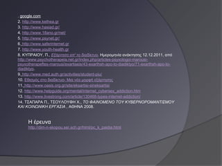 . google.com
2. http://www.kethea.gr
3. http://www.hasiad.gr/
4. http://www.18ano.gr/net/
5. http://www.psynet.gr/
6. http://www.saferinternet.gr
7. http://www.youth-health.gr
8. ΚΥΠΡΑΙΟΥ, Π., Εξάρτηση απ' το διαδίκτυο. Ημερομηνία ανάκτησης 12.12.2011, από
http://www.psychotherapeia.net.gr/index.php/articles-psyxologoi-marousi-
psyxotherapeftes-marousi/exartiseis/43-exarthsh-apo-to-diadiktyo/71-exarthsh-apo-to-
diadiktyo.
9. http://www.med.auth.gr/activities/student-piu/
10. Εθισμός στο διαδίκτυο- Μια νέα μορφή εξάρτησης
11. http://www.oasis.org.gr/site/eksartisi-sineksartisi
12. http://www.helpguide.org/mental/internet_cybersex_addiction.htm
13. http://www.livestrong.com/article/130468-types-internet-addiction/
14. ΤΣΑΠΑΡΑ Π., ΤΣΟΥΛΟΥΦΗ Χ., ΤΟ ΦΑΙΝΟΜΕΝΟ ΤΟΥ ΚΥΒΕΡΝΟΡΟΜΑΝΤΙΣΜΟΥ
ΚΑΙ ΚΟΙΝΩΝΙΚΗ ΕΡΓΑΣΙΑ , ΑΘΗΝΑ 2008.


     Η έρευνα
     http://dim-n-skopou.ser.sch.gr/html/pc_k_paidia.html
 