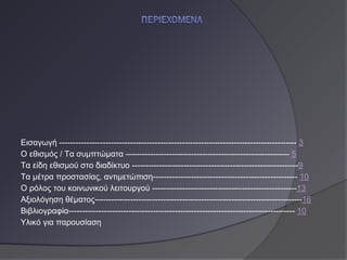 Εισαγωγή --------------------------------------------------------------------------------------- 3
Ο εθισμός / Τα συμπτώματα ------------------------------------------------------------ 5
Τα είδη εθισμού στο διαδίκτυο -------------------------------------------------------------9
Τα μέτρα προστασίας, αντιμετώπιση----------------------------------------------------- 10
Ο ρόλος του κοινωνικού λειτουργού -----------------------------------------------------13
Αξιολόγηση θέματος----------------------------------------------------------------------------16
Βιβλιογραφία----------------------------------------------------------------------------------- 10
Υλικό για παρουσίαση
 
