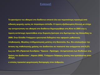 To φαινόμενο του εθισμού στο διαδίκτυο αποκτά όλο και περισσότερη προσοχή από

ειδικούς ψυχικής υγείας σε παγκόσμιο επίπεδο. Η πρώτη εξειδικευμένη Κλινική με στόχο

την αντιμετώπιση του εθισμού στο διαδίκτυο δημιουργήθηκε στη Κίνα το 2005 ενώ η

πρώτη αντίστοιχη προσπάθεια στην Ευρώπη ξεκίνησε στο Άμστερνταμ της Ολλανδίας το

2006. Στην Ελλάδα Υπάρχουν ερευνητικά δεδομένα που αφορούν μαθητικούς

πληθυσμούς. Μεγάλες επιδημιολογικές μελέτες στη Θεσσαλία, Κω, Χίο υπολογίζουν την

έκταση της παθολογικής χρήσης του Διαδικτύου σε ποσοστά που ανέρχονται από 8,2%

έως και 15% (Πρακτικά Συνεδρίου “Έρευνα - Πρόληψη - Αντιμετώπιση των Κινδύνων στη

Χρήση του Διαδικτύου¨, Λάρισα 2009). Υπάρχουν διάφορες ηλικίες που εμπλέκονται στον
εθισμό,

ο οποίος προκαλεί ψυχολογικές διαταραχές στον άνθρωπο.
 