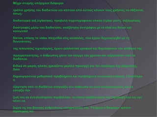 Μέχρι στιγμής υπάρχουν διάφοροι

τρόποι χρήσης του διαδικτύου και κάποιοι από αυτούς κάνουν τους χρήστες να εθίζονται,
όπως:

διαδικτυακό σεξ (cybersex), προβολή πορνογραφικού υλικού (cyber porn), σεξουαλικές

διαστροφές μέσω του διαδικτύου, αναζήτηση συντρόφου με τα chat και forum και
κοινωνικά

δίκτυα, επίσης τα video παιχνίδια στις κονσόλες, που έχουν δημιουργηθεί με τις
δυνατότητες

της τελευταίας τεχνολογίας, έχουν ρεαλιστικά γραφικά και δημιουργούν την αίσθηση της

πραγματικότητας, ο άνθρωπος χάνει τον έλεγχο του χρόνου και «εξαρτιέται» από το
διαδίκτυο.

Ειδικά σε μικρές ηλικίες χρειάζεται μεγάλη προσοχή για την πρόληψη της εξάρτησης,
διότι

δημιουργούνται μαθησιακά προβλήματα και προβλήματα κοινωνικοποίησης. Γενικότερα
η

εξάρτηση από το διαδίκτυο αναγκάζει τον άνθρωπο να είναι απομονωμένος και να
εστιάζει την

ζωή του σε ένα ανύπαρκτο περιβάλλον, το οποίο τραβάει μόνο την προσοχή του και τον
κάνει να

ξεχνά τις πιο βασικές ανθρώπινες υποχρεώσεις του. Υπάρχουν διάφοροι τρόποι
πρόληψης και
 