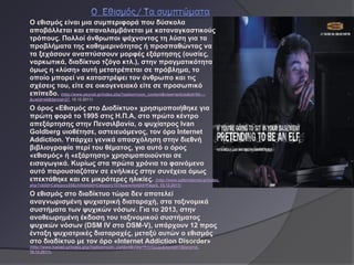 Ο εθισμός είναι μια συμπεριφορά που δύσκολα
αποβάλλεται και επαναλαμβάνεται με καταναγκαστικούς
τρόπους. Πολλοί άνθρωποι ψάχνοντας τη λύση για τα
προβλήματα της καθημερινότητας ή προσπαθώντας να
τα ξεχάσουν αναπτύσσουν μορφές εξάρτησης (ουσίες,
ναρκωτικά, διαδίκτυο τζόγο κτλ.), στην πραγματικότητα
όμως η «λύση» αυτή μετατρέπεται σε πρόβλημα, το
οποίο μπορεί να καταστρέψει τον άνθρωπο και τις
σχέσεις του, είτε σε οικογενειακό είτε σε προσωπικό
επίπεδο. (http://www.psynet.gr/index.php?option=com_content&view=article&id=94:---
&catid=44&Itemid=27, 15.12.2011)

Ο όρος «Εθισμός στο Διαδίκτυο» χρησιμοποιήθηκε για
πρώτη φορά το 1995 στις Η.Π.Α, στο πρώτο κέντρο
απεξάρτησης στην Πενσιλβανία, ο ψυχίατρος Ivan
Goldberg υιοθέτησε, αστειευόμενος, τον όρο Internet
Addiction. Υπάρχει γενικά απασχόληση στην διεθνή
βιβλιογραφία περί του θέματος, για αυτό ο όρος
«εθισμός» ή «εξάρτηση» χρησιμοποιούνται σε
εισαγωγικά. Κυρίως στα πρώτα χρόνια το φαινόμενο
αυτό παρουσιαζόταν σε ενήλικες στην συνέχεια όμως
επεκτάθηκε και σε μικρότερες ηλικίες. (http://www.saferinternet.gr/index.
php?objId=Category35&childobjId=Category107&parentobjId=Page2, 15.12.2011)

Ο εθισμός στο διαδίκτυο τώρα δεν αποτελεί
αναγνωρισμένη ψυχιατρική διαταραχή, στα ταξινομικά
συστήματα των ψυχικών νόσων. Για το 2013, στην
αναθεωρημένη έκδοση του ταξινομικού συστήματος
ψυχικών νόσων (DSM IV στο DSM-V), υπάρχουν 12 προς
ένταξη ψυχιατρικές διαταραχές, μεταξύ αυτών ο εθισμός
στο διαδίκτυο με τον όρο «Internet Addiction Disorder»
(http://www.hasiad.gr/index.php?option=com_content&view=frontpage&Itemid=1&lang=el,
10.12.2011).
 