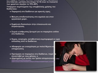 Σεπτέμβριο του 2007 3,8 εκατ. Ελληνες είχαν πρόσβαση
στο Ιnternet, ωστόσο στα άτομα 12-18 ετών τα ποσοστά
των χρηστών άγγιζαν το 70%-80%
Υπάρχουν συμπτώματα της υπερβολικής χρήσης του
διαδικτύου:
   ● Παραμονή στο διαδίκτυο για αρκετές ώρες.

   ● Μείωση αποδοτικότητας στο σχολείο και στον
     εργασιακό χώρο .

   ● Εμφάνιση δυσκολιών στην επικοινωνία και
     συγκέντρωση.

   ● Συχνά ο άνθρωπος ξενυχτά για να παραμένει online
     στο διαδίκτυο.

   ● Άγχος, ανησυχία, καταθλιπτική συμπεριφορά εν ώρα
     απουσίας από το διαδίκτυο.

   ● Αδιαφορία για ενασχόληση με παλιά θέματα και
     υποχρεώσεις

   ● Προτίμηση να παραμένει στο διαδίκτυο, παρά να
     συναντηθεί με τους φίλους, ο
   ● εξαρτημένος με αυτόν τον τρόπο απομονώνεται. (http:
    //www.saferinternet.gr/index.php?
    objId=Category35&childobjId=Category107&parentobjId=Page2, 8.12.2011)
 