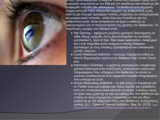 Όπως προαναφέρθηκε υπάρχουν πολλά είδη εθισμού, όμως αυτή
η εργασία ασχολείται με τον Εθισμό στο Διαδίκτυο και επομένως θα
αναφερθεί στα είδη του φαινομένου. Το διαδίκτυο στη σημερινή
εποχή αποτελεί πολύ σημαντικό κομμάτι της ανθρώπινης ζωής,
από τη μία πλευρά προσφέρει πολλές υπηρεσίες σε επαγγελματικά
και ψυχαγωγικά επίπεδα , αλλά είναι και επικίνδυνο για την
ανθρώπινη υγεία. Είναι απαραίτητο να ξέρει ο καθένας τα
μειονεκτήματα και τα πλεονεκτήματα της χρήσης του διαδικτύου. Οι
συχνότερες μορφές του εθισμού είναι:
    ● Net Gaming – αφιέρωση μεγάλου χρονικού διαστήματος σε
      κάθε είδους παιχνίδι, όπως βιντεοπαιχνίδια σε κονσόλες
      (uncharted 2, God of War, Red dead redemption, metal gear.
      κτλ.) στα παιχνίδια αυτά υπάρχουν επίσης διάφοροι
      εξοπλισμοί με τους οποίους εξασφαλίζεται και επικοινωνία
      μεταξύ παιχτών.
    ● Cyber-Relational Addiction – συνεχής παραμονή online με
      σκοπό δημιουργίας σχέσεων σε διάφορα chat rooms, forum
      κλπ.
    ● Information Overload – ο χρήστης καταναλώνει υπερβολικό
      χρονικό διάστημα στην αναζήτηση, συλλογή και οργάνωση
      πληροφοριών που υπάρχουν στο διαδίκτυο, το οποίο το
      γεγονός αποδεικνύεται από εξαιρετική ποικιλία πληροφοριών
      που υπάρχει σε αυτό.
    ● Social Networking Addiction – τα site όπως το Facebook και
      το Twitter είναι χρονοβόρα και πλέον εύκολο για πρόσβαση
      από τον υπολογιστή αλλά και από το κινητό, η ανάγκη όμως
      να ξέρει ένας χρήστης τα νέα των φίλων του στο διαδίκτυο και
      επίσης να τους ενημερώνει / κοινοποιεί τα νέα του ίδιου,
      αυξάνεται με την εξάρτηση πάνω στο διαδίκτυο, ανεξαρτήτως
      ηλικίας. (J.I., Types of Internet Addiction, May 24, 2010), (http:
      //www.livestrong.com/article/130468-types-internet-addiction/, 6.12.2011).
 