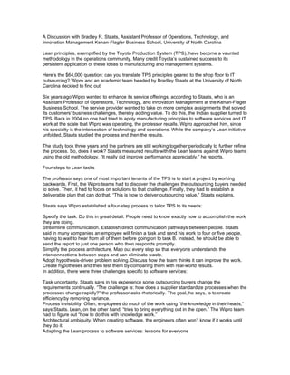 A Discussion with Bradley R. Staats, Assistant Professor of Operations, Technology, and
Innovation Management Kenan-Flagler Business School, University of North Carolina

Lean principles, exemplified by the Toyota Production System (TPS), have become a vaunted
methodology in the operations community. Many credit Toyota’s sustained success to its
persistent application of these ideas to manufacturing and management systems.

Here’s the $64,000 question: can you translate TPS principles geared to the shop floor to IT
outsourcing? Wipro and an academic team headed by Bradley Staats at the University of North
Carolina decided to find out.

Six years ago Wipro wanted to enhance its service offerings, according to Staats, who is an
Assistant Professor of Operations, Technology, and Innovation Management at the Kenan-Flager
Business School. The service provider wanted to take on more complex assignments that solved
its customers’ business challenges, thereby adding value. To do this, the Indian supplier turned to
TPS. Back in 2004 no one had tried to apply manufacturing principles to software services and IT
work at the scale that Wipro was operating, the professor recalls. Wipro approached him, since
his specialty is the intersection of technology and operations. While the company’s Lean initiative
unfolded, Staats studied the process and then the results.

The study took three years and the partners are still working together periodically to further refine
the process. So, does it work? Staats measured results with the Lean teams against Wipro teams
using the old methodology. “It really did improve performance appreciably,” he reports.

Four steps to Lean tasks

The professor says one of most important tenants of the TPS is to start a project by working
backwards. First, the Wipro teams had to discover the challenges the outsourcing buyers needed
to solve. Then, it had to focus on solutions to that challenge. Finally, they had to establish a
deliverable plan that can do that. “This is how to deliver outsourcing value,” Staats explains.

Staats says Wipro established a four-step process to tailor TPS to its needs:

Specify the task. Do this in great detail. People need to know exactly how to accomplish the work
they are doing.
Streamline communication. Establish direct communication pathways between people. Staats
said in many companies an employee will finish a task and send his work to four or five people,
having to wait to hear from all of them before going on to task B. Instead, he should be able to
send the report to just one person who then responds promptly.
Simplify the process architecture. Map out every step so that everyone understands the
interconnections between steps and can eliminate waste.
Adopt hypothesis-driven problem solving. Discuss how the team thinks it can improve the work.
Create hypotheses and then test them by comparing them with real-world results.
In addition, there were three challenges specific to software services:

Task uncertainty. Staats says in his experience some outsourcing buyers change the
requirements continually. “The challenge is: how does a supplier standardize processes when the
processes change rapidly?” the professor asks rhetorically. The goal, he says, is to create
efficiency by removing variance.
Process invisibility. Often, employees do much of the work using “the knowledge in their heads,”
says Staats. Lean, on the other hand, “tries to bring everything out in the open.” The Wipro team
had to figure out “how to do this with knowledge work.”
Architectural ambiguity. When creating software, the engineers often won’t know if it works until
they do it.
Adapting the Lean process to software services: lessons for everyone
 