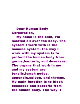 Dear Human Body
Corporation,
   My name is the skin, I'm
located all over the body. The
system I work with is the
immune system. the way I
work with my system is to
protect the human body from
germs,bacteria, and deseases.
The organs that work in me
and my system are
tonsils,lymph nodes,
appendix,spleen, and thymus.
My main function is to block
deseases and bacteria from
the human body. The way I
 