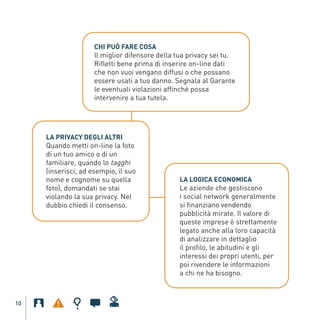 Il miglior difensore della tua privacy sei tu.
                              CHI PUÒ FARE COSA

                              Rifletti bene prima di inserire on-line dati
                              che non vuoi vengano diffusi o che possano
                              essere usati a tuo danno. Segnala al Garante
                              le eventuali violazioni affinché possa
                              intervenire a tua tutela.




              Quando metti on-line la foto
              LA PRIVACY DEGLI ALTRI

              di un tuo amico o di un
              familiare, quando lo tagghi
              (inserisci, ad esempio, il suo
              nome e cognome su quella
              foto), domandati se stai                    Le aziende che gestiscono
                                                          LA LOGICA ECONOMICA

              violando la sua privacy. Nel                i social network generalmente
              dubbio chiedi il consenso.                  si finanziano vendendo
                                                          pubblicità mirate. Il valore di
Gar54_leaflet_15_4_09:Layout 1 15/04/09 18:20 Pagina 10




                                                          queste imprese è strettamente
                                                          legato anche alla loro capacità
                                                          di analizzare in dettaglio
                                                          il profilo, le abitudini e gli
                                                          interessi dei propri utenti, per
                                                          poi rivendere le informazioni
                                                          a chi ne ha bisogno.



    10
 