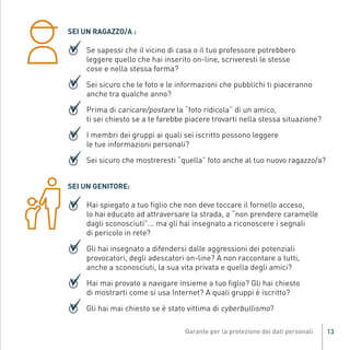SEI UN RAGAZZO/A :

                         Se sapessi che il vicino di casa o il tuo professore potrebbero
                         leggere quello che hai inserito on-line, scriveresti le stesse
                         cose e nella stessa forma?

                         Sei sicuro che le foto e le informazioni che pubblichi ti piaceranno
                         anche tra qualche anno?

                         Prima di caricare/postare la “foto ridicola” di un amico,
                         ti sei chiesto se a te farebbe piacere trovarti nella stessa situazione?

                         I membri dei gruppi ai quali sei iscritto possono leggere
                         le tue informazioni personali?

                         Sei sicuro che mostreresti “quella” foto anche al tuo nuovo ragazzo/a?


                    SEI UN GENITORE:

                         Hai spiegato a tuo figlio che non deve toccare il fornello acceso,
                         lo hai educato ad attraversare la strada, a “non prendere caramelle
                         dagli sconosciuti”... ma gli hai insegnato a riconoscere i segnali
                         di pericolo in rete?
Gar54_leaflet_15_4_09:Layout 1 15/04/09 18:20 Pagina 13




                         Gli hai insegnato a difendersi dalle aggressioni dei potenziali
                         provocatori, degli adescatori on-line? A non raccontare a tutti,
                         anche a sconosciuti, la sua vita privata e quella degli amici?

                         Hai mai provato a navigare insieme a tuo figlio? Gli hai chiesto
                         di mostrarti come si usa Internet? A quali gruppi è iscritto?

                         Gli hai mai chiesto se è stato vittima di cyberbullismo?

                                                                                                    13
 