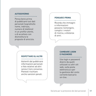 AUTOGOVERNO

               Pensa bene prima
                                                          PENSARCI PRIMA
               di pubblicare tuoi dati
                                                          Ricorda che immagini
               personali (soprattutto
                                                          e informazioni
               nome, indirizzo,
                                                          possono riemergere,
               numero di telefono)
               in un profilo-utente,
                                                          complici i motori
                                                          di ricerca, a distanza
               o di accettare con
                                                          di anni.
               disinvoltura le
               proposte di amicizia.




                                                               CAMBIARE LOGIN
                                                               E PASSWORD

                                                               Usa login e password
                       RISPETTARE GLI ALTRI

                       Astieniti dal pubblicare                diversi da quelli
                       informazioni personali                  utilizzati su altri siti
Gar54_leaflet_15_4_09:Layout 1 15/04/09 18:20 Pagina 17




                       e foto relative ad altri                web, sulla posta
                       senza il loro consenso.                 elettronica e per
                       Potresti rischiare                      la gestione del conto
                       anche sanzioni penali.                  corrente bancario
                                                               on-line.




                                                                                          17
 