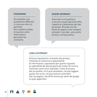PSEUDONIMI                                  ESSERE INFORMATI

              Se possibile crea                           Informati su chi gestisce
              pseudonimi differenti                       il servizio e quali garanzie offre
              in ciascuna rete cui                        rispetto al trattamento dei dati
              partecipi.                                  personali. Ricorda che hai
              Non mettere la data                         diritto di sapere come vengono
              di nascita o altre                          utilizzati i tuoi dati: cerca sotto
              informazioni                                privacy o privacy policy.
              personali nel
              nickname.




                               LIVELLI DI PRIVACY

                               Utilizza impostazioni orientate alla privacy,
                               limitando al massimo la disponibilità
                               di informazioni, soprattutto per quanto riguarda
Gar54_leaflet_15_4_09:Layout 1 15/04/09 18:20 Pagina 18




                               la reperibilità dei dati da parte dei motori di ricerca.
                               Controlla come sono impostati i livelli di privacy
                               del tuo profilo: chi ti può contattare, chi può leggere
                               quello che scrivi, chi può inserire commenti
                               alle tue pagine, che diritti hanno gli utenti dei gruppi
                               ai quali appartieni.




    18
 