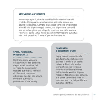 Non sempre parli, chatti e condividi informazioni con chi
                   ATTENZIONE ALL’IDENTITÀ


                   credi tu. Chi appare come bambino potrebbe essere un
                   adulto e viceversa. Sempre più spesso vengono create false
                   identità (sia di personaggi famosi, sia di persone comuni)
                   per semplice gioco, per dispetto o per carpire informazioni
                   riservate. Basta la tua foto e qualche informazione sulla tua
                   vita… e il prossimo “clonato” potresti essere tu.




                                                          CONTRATTO
                                                          E CONDIZIONI D’USO
             SPAM / PUBBLICITÀ
                                                          Leggi bene il contratto e le
                                                          condizioni d’uso che accetti
             INDESIDERATA

             Controlla come vengono
             utilizzati i tuoi dati personali             quando ti iscrivi a un social
             da parte del fornitore del                   network. Controlla anche
                                                          le modifiche che vengono
Gar54_leaflet_15_4_09:Layout 1 15/04/09 18:20 Pagina 19




             servizio. Se non desideri
             ricevere pubblicità, ricordati               introdotte unilateralmente
             di rifiutare il consenso                     dall’azienda. Verifica di poter
             all'utilizzo dei dati per attività           recedere facilmente dal servizio,
             mirate di pubblicità,                        e di poter cancellare tutte le
             promozioni e marketing.                      informazioni che hai pubblicato
                                                          sulla tua identità.




                                                                                              19
 