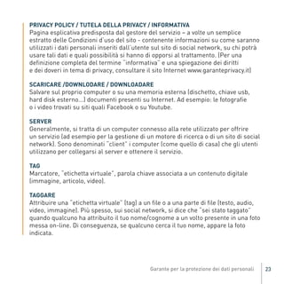 Pagina esplicativa predisposta dal gestore del servizio – a volte un semplice
          PRIVACY POLICY / TUTELA DELLA PRIVACY / INFORMATIVA

          estratto delle Condizioni d’uso del sito - contenente informazioni su come saranno
          utilizzati i dati personali inseriti dall’utente sul sito di social network, su chi potrà
          usare tali dati e quali possibilità si hanno di opporsi al trattamento. (Per una
          definizione completa del termine “informativa” e una spiegazione dei diritti
          e dei doveri in tema di privacy, consultare il sito Internet www.garanteprivacy.it)


          Salvare sul proprio computer o su una memoria esterna (dischetto, chiave usb,
          SCARICARE /DOWNLODARE / DOWNLOADARE

          hard disk esterno...) documenti presenti su Internet. Ad esempio: le fotografie
          o i video trovati su siti quali Facebook o su Youtube.


          Generalmente, si tratta di un computer connesso alla rete utilizzato per offrire
          SERVER

          un servizio (ad esempio per la gestione di un motore di ricerca o di un sito di social
          network). Sono denominati “client” i computer (come quello di casa) che gli utenti
          utilizzano per collegarsi al server e ottenere il servizio.


          Marcatore, “etichetta virtuale”, parola chiave associata a un contenuto digitale
          TAG

          (immagine, articolo, video).
Gar54_leaflet_15_4_09:Layout 1 15/04/09 18:20 Pagina 23




          Attribuire una “etichetta virtuale” (tag) a un file o a una parte di file (testo, audio,
          TAGGARE

          video, immagine). Più spesso, sui social network, si dice che “sei stato taggato”
          quando qualcuno ha attribuito il tuo nome/cognome a un volto presente in una foto
          messa on-line. Di conseguenza, se qualcuno cerca il tuo nome, appare la foto
          indicata.




                                                                                                      23
 