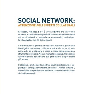SOCIAL NETWORK:
                    ATTENZIONE AGLI EFFETTI COLLATERALI

                    Facebook, MySpace & Co. È vivo il dibattito tra coloro che
                    esaltano le rivoluzionarie possibilità di comunicazione offerte
                    dai social network e coloro che ne vedono solo i pericoli per
                    la vita privata e i diritti dei naviganti.

                    Il Garante per la privacy ha deciso di mettere a punto una
                    breve guida per aiutare chi intende entrare in un social net-
                    work o chi ne fa già parte a usare in modo consapevole uno
                    strumento così nuovo. Non un manuale esaustivo, ma un agile
                    vademecum sia per persone alle prime armi, sia per utenti
                    più esperti.
Gar54_leaflet_15_4_09:Layout 1 15/04/09 18:20 Pagina 3




                    L’obiettivo è anche quello di offrire spunti di riflessione e, so-
                    prattutto, consigli per tutelare, anche nel “mondo virtuale”,
                    uno dei beni più preziosi che abbiamo: la nostra identità, i no-
                    stri dati personali.
 