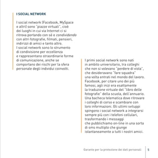 I SOCIAL NETWORK

          I social network (Facebook, MySpace
          e altri) sono “piazze virtuali”, cioè
          dei luoghi in cui via Internet ci si
          ritrova portando con sé e condividendo
          con altri fotografie, filmati, pensieri,
          indirizzi di amici e tanto altro.
          I social network sono lo strumento
          di condivisione per eccellenza
          e rappresentano straordinarie forme
          di comunicazione, anche se                     I primi social network sono nati
          comportano dei rischi per la sfera             in ambito universitario, tra colleghi
          personale degli individui coinvolti.           che non si volevano “perdere di vista”,
                                                         che desideravano “fare squadra”
                                                         una volta entrati nel mondo del lavoro.
                                                         Facebook, per citare uno dei più
                                                         famosi, agli inizi era esattamente
                                                         la traduzione virtuale del “libro delle
                                                         fotografie” della scuola, dell’annuario.
                                                         Una bacheca telematica dove ritrovare
                                                         i colleghi di corso e scambiare con
                                                         loro informazioni. Gli ultimi sviluppi
Gar54_leaflet_15_4_09:Layout 1 15/04/09 18:20 Pagina 5




                                                         spingono i social network a integrarsi
                                                         sempre più con i telefoni cellulari,
                                                         trasformando i messaggi
                                                         che pubblichiamo on-line in una sorta
                                                         di sms multiplo che giunge
                                                         istantaneamente a tutti i nostri amici.




                                                                                                    5
 