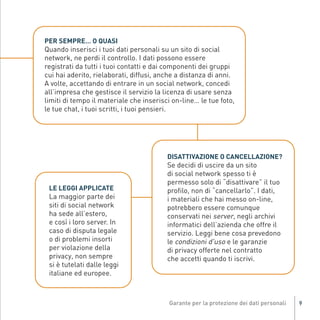 Quando inserisci i tuoi dati personali su un sito di social
              PER SEMPRE… O QUASI

              network, ne perdi il controllo. I dati possono essere
              registrati da tutti i tuoi contatti e dai componenti dei gruppi
              cui hai aderito, rielaborati, diffusi, anche a distanza di anni.
              A volte, accettando di entrare in un social network, concedi
              all’impresa che gestisce il servizio la licenza di usare senza
              limiti di tempo il materiale che inserisci on-line… le tue foto,
              le tue chat, i tuoi scritti, i tuoi pensieri.




                                                         Se decidi di uscire da un sito
                                                         DISATTIVAZIONE O CANCELLAZIONE?

                                                         di social network spesso ti è
                                                         permesso solo di “disattivare” il tuo
                                                         profilo, non di “cancellarlo”. I dati,
               La maggior parte dei                      i materiali che hai messo on-line,
               LE LEGGI APPLICATE

               siti di social network                    potrebbero essere comunque
               ha sede all’estero,                       conservati nei server, negli archivi
Gar54_leaflet_15_4_09:Layout 1 15/04/09 18:20 Pagina 9




               e così i loro server. In                  informatici dell’azienda che offre il
               caso di disputa legale                    servizio. Leggi bene cosa prevedono
               o di problemi insorti                     le condizioni d'uso e le garanzie
               per violazione della                      di privacy offerte nel contratto
               privacy, non sempre                       che accetti quando ti iscrivi.
               si è tutelati dalle leggi
               italiane ed europee.



                                                                                                  9
 