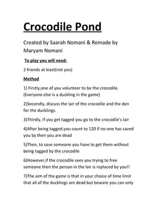 Crocodile Pond
Created by Saarah Nomani & Remade by
Maryam Nomani
To play you will need:
2 friends at least(not you)
Method
1) Firstly,one of you volunteer to be the crocodile.
(Everyone else is a duckling in the game)
2)Secondly, discuss the lair of the crocodile and the den
for the ducklings.
3)Thirdly, if you get tagged you go to the crocodile's lair
4)After being tagged,you count to 120 if no-one has saved
you by then you are dead
5)Then, to save someone you have to get them without
being tagged by the crocodile
6)However,if the crocodile sees you trying to free
someone then the person in the lair is replaced by you!!
7)The aim of the game is that in your choice of time limit
that all of the ducklings are dead but beware you can only
 