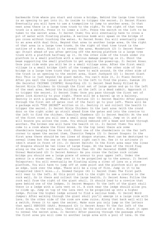 backwards from where you start and cross a bridge. Behind the large tree trunk
is an opening to get into it. Go inside to trigger the secret. 2: Secret Place:
Eventually you will have to use a trampoline to jump to another area. In that
next area there is a large tree trunk to the right. To the right of that tree
trunk is a switch. Press it to lower a lift. Press the switch on the lift to be
taken to the secret area. 3: Secret Item: You will eventually have to cross a
pit of water with floating planks. A serious bomb will spawn on the bridge if
you cross without touching the water. 4: Secret Room: You will eventually come
to an area with dual Uzis. Beyond that area is another large area. On the right
of that area is a large tree trunk. On the right of that tree trunk is the
outline of a door. Blast it to reveal the area. Woodstock (2) 1: Secret Power-
up: Strait ahead of you after getting off the moving platform is a large tree
trunk with a platform half-way up it. On the other side of the trunk under its
platform is a small platform with a serious damage power-up on it. Shoot the
beam supporting the small platform to get acquire the power-up. 2: Secret Area:
Once your ride ends you will be in a small village area. After the first small
village is a small bridge (left of the trampoline). At the other side of the
bridge is a large tree trunk that you have to walk around. On the other side of
the trunk is an opening to the secret area. Giant Junkyard (2) 1: Secret Giant
Poo: This is just beyond the giant match. You can’t miss it. 2: Piano Secret:
After you exit the tunnel go directly to the left to find the piano. Zumzum (0)
(No Secrets) CHIFANG [3CHFNG] Hong-Pong (2) 1: Secret Dead Bunny Killed By
Secret Ninja Chicken: Go through the first set of large gates and go to the left
of the next area. Behind the building on the left is a dead rabbit. Approach it
to trigger the secret. 2: Secret Item: Once you pass through the first set of
gates look directly to your right. There will be a barrel up on a balcony.
Destroy it with a grenade. Wheels Of Fortune (2) 1: Secret Health: After passing
through the first set of gates (out of the fair) go to your left. There will be
a package with "TOP SECRET" written on it. Destroy it and collect the health to
trigger the secret. 2: Secret Ninja Chicken: In the last area (with the round
door on the right side) go strait ahead from the gates and into the crevice to
the left to find the chicken. Chanolin Chambers (2) 1: Secret Health: At the end
of the first room you will see a small gong near the wall. Jump on it and it
will bounce you across the room. You should rebound off a beam and break through
another. The broken one will have the health in it. 2: Secret Item: You will
come to a room where the floor moves. On the top level there are some
chandeliers hanging from the roof. Shoot one of the chandeliers in the far left
corner to spawn the secret item. Chanolin Temple (2) 1: Secret Dragon: In the
first area there should be two lines of dragon statues. Most can be destroyed to
reveal items but the one on the nearest right can’t be. Use it to activate it
(don’t stand in front of it). 2: Secret Switch: In the first area near the lines
of dragons should be two lines of large flags. At the base of the third flag
along on the left is the switch. Prince Chan (0) (No Secrets) KLEER [4KLR]
Unreal Wasteland (2) 1: Secret Armour: As you cross the fallen rock column
bridge you should see a large piece of armour to your upper left. Under the
armour is a steam vent. Jump over it to be propelled up to the armour. 2: Secret
Teleporter: You will eventually be floating along a river of lava on a stone
platform. You will have to jump off at some point and the platform will go over
an edge. Look over the edge. There will be a ring of fire. Jump in it to be
teleported (don’t miss...). Doomed Canyon (4) 1: Secret Item: The first path
will veer to the left. At this point look to the right to see a crevice in the
rock wall. Go in there and collect the large health. 2: Secret Area: Follow the
rock wall from the right of the giant skull. It should lead to a crevice that
goes behind one of the ledges. 3: Secret Weapon: To the left of the giant skull
there is a ledge with a lava vent on it. A rock near the ledge should allow you
to climb up. Jump on top of the lava vent to be propelled up onto a higher
ledge. Follow the higher ledge around to find a serious bomb. 4: Secret Word
Jumper: After walking through the giant skull you'll emerge in a large room with
lava. On the other side of the room are some ruins. Along that back wall will be
a switch. Press it to open the secret. Make sure you only jump on the letters
that spell SERIOUS (duh). Boneyard (2) 1: Secret Area: To the far left of the
first area, on the rock wall, there will be the outline of a door. Blast it open
to reveal the secret area. 2: Secret: After passing through the passage after
the first area you will come to another large area with a pool of lava. On the
 