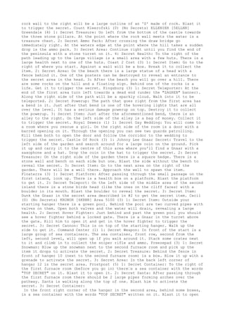 rock wall to the right will be a large outline of an 'S' made of rock. Blast it
to trigger the secret. Count Kleerofski (0) (No Secrets) ELLENIER [5ELLNR]
Greendale (4) 1: Secret Treasure: Go left from the bottom of the castle towards
the three stone pillars. At the point where the rock wall meets the water is a
treasure chest. 2: Secret Ammo Pack: After crossing the draw bridge go
immediately right. At the waters edge at the point where the hill takes a sudden
drop is the ammo pack. 3: Secret Area: Continue right until you find the end of
the peninsula with a stone turret on it. 4: Secret Health: To the right of the
path leading up to the large village is a small area with a few huts. There is a
large health next to one of the huts. Coast 2 Cost (3) 1: Secret Item: Go to the
right of where you start. Against a wall will be a box. Break it to collect the
item. 2: Secret Area: On the beach there is a large statue of a head with a
fence behind it. One of the posters can be destroyed to reveal an entrance to
the secret area in the head. 3: After the beach you will go over a hill. There
are some rocks on the hill and a floating sign. Behind one of the rocks is a
life. Get it to trigger the secret. Kingsburg (3) 1: Secret Teleporter: At the
end of the first area turn left towards a dead end (under the "ZAGREB" banner).
Along the right side of the path will be a sparkly cloud. Walk into it to be
teleported. 2: Secret Powerup: The path that goes right from the first area has
a bend in it. Just after that bend is one of the hovering lights that are all
over the level. It has a serious damage powerup on top. Destroy it to collect
the powerup. 3: Secret Item: Just after the aforementioned bend, there is an
alley to the right. On the left side of the alley is a bag of money. Collect it
to trigger the secret. Royal Sewers (1) 1: Secret Gay Wedding: You will come to
a room where you rescue a girl. On the right side of the room is a door with a
barred opening on it. Through the opening you can see two guards patrolling.
Kill them both to open the door and follow the corridor to the wedding to
trigger the secret. Castle Of Rock (3) 1: Johnny Lee Gnaar Secret: Travel to the
left side of the garden and search around for a large coin on the ground. Pick
it up and carry it to the centre of this area where you'll find a Gnaar with a
saxophone and a hat. Drop the coin in the hat to trigger the secret. 2: Secret
Treasure: On the right side of the garden there is a square hedge. There is a
stone wall and bench on each side but one. Blast the side without the bench to
reveal the secret. 3: Secret Item: Go to the next area on the right of the
garden. There will be a well there. Approach the well to spawn the item.
Floaterra (3) 1: Secret Platform: After passing through the small passage on the
first island, look up. There is a health box on a platform. Blast the platform
to get it. 2: Secret Teleport: On the left side of the middle area of the second
island there is a stone birds head (like the ones on the cliff faces) with a
boulder in its mouth. Blast the boulder to reveal the secret. 3: Secret Item:
Dunk the Gnaar in the secret area described in #2 to get the secret item. Cecil
(0) (No Secrets) KRONOR [6KRNR] Area 5100 (3) 1: Secret Item: Outside your
starting hanger there is a green pool. Behind the pool are two curved pipes with
valves on them. Open both valves and the water will drain, revealing a large
health. 2: Secret Hover Fighter: Just behind and past the green pool you should
see a hover fighter behind a locked gate. There is a Gnaar in the turret above
the gate. Kill him to open it and get in the hover fighter to trigger the
secret. 3: Secret Cannon: This is on top of the starting hanger. Walk up the
side to get it. Command Center (1) 1: Secret Weapon: In front of the start is a
large group of sea containers. The sea container, front row, second from the
left, second level, will open up if you walk around it. Stack some crates next
to it and climb in to collect the sniper rifle and ammo. Freezepad (3) 1: Secret
Snowman: Blow up the snowman next to the second furnace room and pick up the
item it drops to activate the secret. 2: Secret Treasure: Behind the fence in
front of hanger 10 (next to the second furnace room) is a box. Blow it up with a
grenade to activate the secret. 3: Secret Area: In the back left corner of
hangar 12 is the secret area. Frostpost (5) 1: Secret Container: To the right of
the first furnace room (before you go in) there’s a sea container with the words
"TOP SECRET" on it. Blast it to open it. 2: Secret Santa: After passing through
the first furnace room there should be 2 large pipes forming arches over the
pathway. Santa is walking along the top of one. Blast him to activate the
secret. 3: Secret Container:
 In the front right corner of the hangar in the second area, behind some boxes,
is a sea container with the words "TOP SECRET" written on it. Blast it to open
 