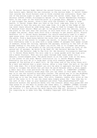 it. 4: Secret Serious Bomb: Behind the second furnace room is a sea container
that bursts open. Behind the sea container is the serious bomb. 5: Secret Items:
Just outside the third furnace room is three stacked sea containers. Blast the
one of the bottom right to open it and reveal the secret items. Hugo (0) (No
Secrets) SIRIUS [7SIRS] Siriusopolis Uptown (3) 1: Secret Neanderthal Football
Fans: To the right of the starting point is a garage door. Approach it to open
it and trigger the secret. Score a goal with the football to spawn a large
health. 2: Secret Items: When you land on the first jump pad, stay on it and
turn around to face the area you just came from. In a gap on the ledge of the
top level there should be some money bags. Jump to them to trigger the secret.
3: Mutated Plant Secret: When you get to the platform with the vehicle, look at
the plant on the left near the railing. It will have fruit on it. Approach it to
trigger the secret. Shoot each fruit with a shotgun to get health pills. Shield
Generator (2) 1: Secret Bunny Sausages: You should eventually come to a small
open grass area. You should notice a rather obvious hand mincer to the right of
the patch. Find a dead bunny behind the rocks that are next to it and throw it
into the top of the mincer to trigger the secret. 2: Secret Crane Remote: You
will eventually come to an area with a large number of garages that spawn clouds
of enemies. Along the railing, opposite the garages, directly to the left of the
bridge leading to the area is a small joy stick. Use it to trigger the secret.
There is another in the middle of the railing around the corner in front of the
second set of garages. Be Quick Or Be Dead (0) (No Secrets) Welcome To The
Jungle (0) (No Secrets) Jump In The Fire (0) (No Secrets) Siriusopolis Downtown
(1) 1: Secret Phone Booth: You will come to a large garden with two huge arcs
and a water fountain. Then you will pass through some laser gates into a
smaller, corner-shaped area. The phone booth is on the right side of the door,
in the corner of the area. Mental Institution (1) 1: Secret Weapon Depot:
Eventually you will be in a large bent alley with enemies spawning from 3
garages at the bottom of a small hill. At the other end of the alley there will
be a wall and behind that a giant statue. After a long fight the wall at the end
will come down. For a brief moment you will be able to approach the base of the
statue to trigger the secret but you must be quick because after a short moment
a small wall will rise and block the way to the secret. 4. -CHEATING- [CCHTNG]
There are three currently known ways that you can cheat in this game. The first
way is to use the currently available trainer. The second way is to use ArtMoney
or another memory editor to edit the memory values for the game yourself. The
third way is to use the cheat menu. This will, however, reduce your score at the
end of the level to 0. To use the cheat menu simple press the ` key (the key to
the left of the 1 key) on your keyboard and enter "sam_iEnableCheats=2" case
sensitive without the quotation marks into the console. After this press ESC and
then press F1 in the menu to access the cheat menu. 5. ’THANKS- [DTHNX] Croteam
- For making the game. Me - For deciding to make this FAQ. Myself - For finding
the secrets. I - For putting the work typing this FAQ out. Seriously! Forums -
For inspiring me to make this FAQ. Probably Copyright 2005 Michael F.
R
 