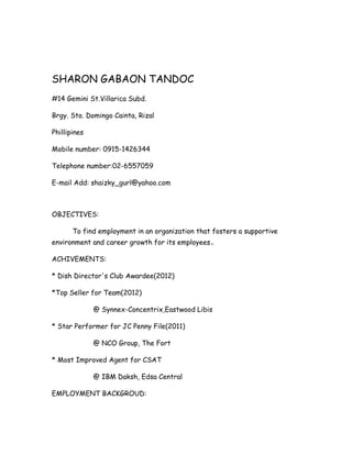 SHARON GABAON TANDOC
#14 Gemini St.Villarica Subd.

Brgy. Sto. Domingo Cainta, Rizal

Phillipines

Mobile number: 0915-1426344

Telephone number:02-6557059

E-mail Add: shaizky_gurl@yahoo.com



OBJECTIVES:

       To find employment in an organization that fosters a supportive
environment and career growth for its employees.

ACHIVEMENTS:

* Dish Director's Club Awardee(2012)

*Top Seller for Team(2012)

              @ Synnex-Concentrix,Eastwood Libis

* Star Performer for JC Penny File(2011)

              @ NCO Group, The Fort

* Most Improved Agent for CSAT

              @ IBM Daksh, Edsa Central

EMPLOYMENT BACKGROUD:
 