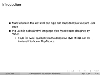 Introduction
MapReduce is too low-level and rigid and leads to lots of custom user
code
Pig Latin is a declarative language atop MapReduce designed by
Yahoo!
Finds the sweet spot between the declarative style of SQL and the
low-level interface of MapReduce
Zubair Nabi 8: Enhancements and Alternative Architectures April 19, 2013 6 / 45
 