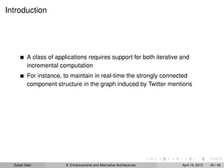 Introduction
A class of applications requires support for both iterative and
incremental computation
For instance, to maintain in real-time the strongly connected
component structure in the graph induced by Twitter mentions
Zubair Nabi 8: Enhancements and Alternative Architectures April 19, 2013 40 / 45
 
