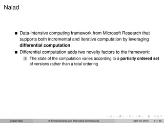 Naiad
Data-intensive computing framework from Microsoft Research that
supports both incremental and iterative computation by leveraging
differential computation
Differential computation adds two novelty factors to the framework:
1 The state of the computation varies according to a partially ordered set
of versions rather than a total ordering
Zubair Nabi 8: Enhancements and Alternative Architectures April 19, 2013 41 / 45
 
