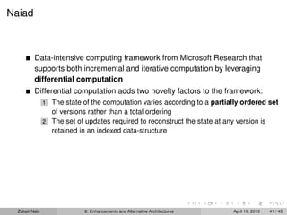 Naiad
Data-intensive computing framework from Microsoft Research that
supports both incremental and iterative computation by leveraging
differential computation
Differential computation adds two novelty factors to the framework:
1 The state of the computation varies according to a partially ordered set
of versions rather than a total ordering
2 The set of updates required to reconstruct the state at any version is
retained in an indexed data-structure
Zubair Nabi 8: Enhancements and Alternative Architectures April 19, 2013 41 / 45
 