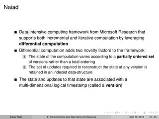 Naiad
Data-intensive computing framework from Microsoft Research that
supports both incremental and iterative computation by leveraging
differential computation
Differential computation adds two novelty factors to the framework:
1 The state of the computation varies according to a partially ordered set
of versions rather than a total ordering
2 The set of updates required to reconstruct the state at any version is
retained in an indexed data-structure
The state and updates to that state are associated with a
multi-dimensional logical timestamp (called a version)
Zubair Nabi 8: Enhancements and Alternative Architectures April 19, 2013 41 / 45
 