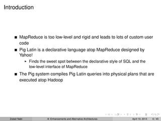 Introduction
MapReduce is too low-level and rigid and leads to lots of custom user
code
Pig Latin is a declarative language atop MapReduce designed by
Yahoo!
Finds the sweet spot between the declarative style of SQL and the
low-level interface of MapReduce
The Pig system compiles Pig Latin queries into physical plans that are
executed atop Hadoop
Zubair Nabi 8: Enhancements and Alternative Architectures April 19, 2013 6 / 45
 