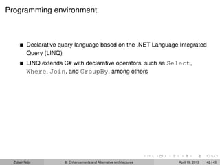 Programming environment
Declarative query language based on the .NET Language Integrated
Query (LINQ)
LINQ extends C# with declarative operators, such as Select,
Where, Join, and GroupBy, among others
Zubair Nabi 8: Enhancements and Alternative Architectures April 19, 2013 42 / 45
 