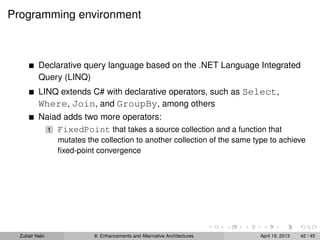 Programming environment
Declarative query language based on the .NET Language Integrated
Query (LINQ)
LINQ extends C# with declarative operators, such as Select,
Where, Join, and GroupBy, among others
Naiad adds two more operators:
1 FixedPoint that takes a source collection and a function that
mutates the collection to another collection of the same type to achieve
ﬁxed-point convergence
Zubair Nabi 8: Enhancements and Alternative Architectures April 19, 2013 42 / 45
 