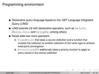 Programming environment
Declarative query language based on the .NET Language Integrated
Query (LINQ)
LINQ extends C# with declarative operators, such as Select,
Where, Join, and GroupBy, among others
Naiad adds two more operators:
1 FixedPoint that takes a source collection and a function that
mutates the collection to another collection of the same type to achieve
ﬁxed-point convergence
2 PrioritizedFP additionally takes a priority function to apply to
every record in the source collection
Zubair Nabi 8: Enhancements and Alternative Architectures April 19, 2013 42 / 45
 