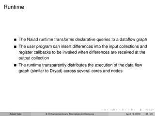 Runtime
The Naiad runtime transforms declarative queries to a dataﬂow graph
The user program can insert differences into the input collections and
register callbacks to be invoked when differences are received at the
output collection
The runtime transparently distributes the execution of the data ﬂow
graph (similar to Dryad) across several cores and nodes
Zubair Nabi 8: Enhancements and Alternative Architectures April 19, 2013 43 / 45
 
