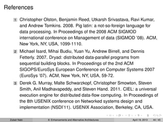 References
1 Christopher Olston, Benjamin Reed, Utkarsh Srivastava, Ravi Kumar,
and Andrew Tomkins. 2008. Pig latin: a not-so-foreign language for
data processing. In Proceedings of the 2008 ACM SIGMOD
international conference on Management of data (SIGMOD ’08). ACM,
New York, NY, USA, 1099-1110.
2 Michael Isard, Mihai Budiu, Yuan Yu, Andrew Birrell, and Dennis
Fetterly. 2007. Dryad: distributed data-parallel programs from
sequential building blocks. In Proceedings of the 2nd ACM
SIGOPS/EuroSys European Conference on Computer Systems 2007
(EuroSys ’07). ACM, New York, NY, USA, 59-72.
3 Derek G. Murray, Malte Schwarzkopf, Christopher Smowton, Steven
Smith, Anil Madhavapeddy, and Steven Hand. 2011. CIEL: a universal
execution engine for distributed data-ﬂow computing. In Proceedings of
the 8th USENIX conference on Networked systems design and
implementation (NSDI’11). USENIX Association, Berkeley, CA, USA.
Zubair Nabi 8: Enhancements and Alternative Architectures April 19, 2013 44 / 45
 