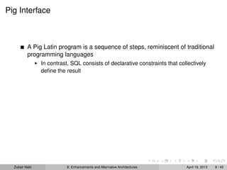 Pig Interface
A Pig Latin program is a sequence of steps, reminiscent of traditional
programming languages
In contrast, SQL consists of declarative constraints that collectively
deﬁne the result
Zubair Nabi 8: Enhancements and Alternative Architectures April 19, 2013 9 / 45
 