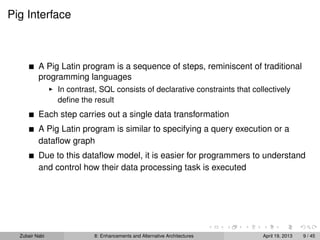 Pig Interface
A Pig Latin program is a sequence of steps, reminiscent of traditional
programming languages
In contrast, SQL consists of declarative constraints that collectively
deﬁne the result
Each step carries out a single data transformation
A Pig Latin program is similar to specifying a query execution or a
dataﬂow graph
Due to this dataﬂow model, it is easier for programmers to understand
and control how their data processing task is executed
Zubair Nabi 8: Enhancements and Alternative Architectures April 19, 2013 9 / 45
 