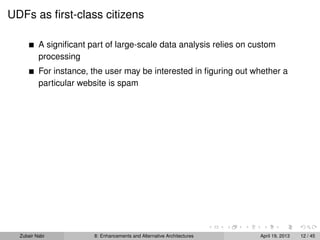 UDFs as ﬁrst-class citizens
A signiﬁcant part of large-scale data analysis relies on custom
processing
For instance, the user may be interested in ﬁguring out whether a
particular website is spam
Zubair Nabi 8: Enhancements and Alternative Architectures April 19, 2013 12 / 45
 