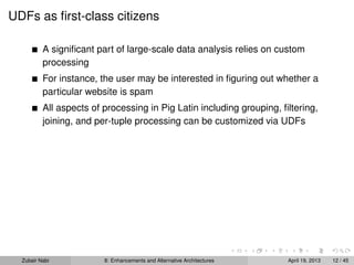 UDFs as ﬁrst-class citizens
A signiﬁcant part of large-scale data analysis relies on custom
processing
For instance, the user may be interested in ﬁguring out whether a
particular website is spam
All aspects of processing in Pig Latin including grouping, ﬁltering,
joining, and per-tuple processing can be customized via UDFs
Zubair Nabi 8: Enhancements and Alternative Architectures April 19, 2013 12 / 45
 