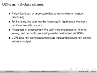 UDFs as ﬁrst-class citizens
A signiﬁcant part of large-scale data analysis relies on custom
processing
For instance, the user may be interested in ﬁguring out whether a
particular website is spam
All aspects of processing in Pig Latin including grouping, ﬁltering,
joining, and per-tuple processing can be customized via UDFs
UDFs take non-atomic parameters as input and produce non-atomic
values as output
Zubair Nabi 8: Enhancements and Alternative Architectures April 19, 2013 12 / 45
 