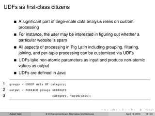 UDFs as ﬁrst-class citizens
A signiﬁcant part of large-scale data analysis relies on custom
processing
For instance, the user may be interested in ﬁguring out whether a
particular website is spam
All aspects of processing in Pig Latin including grouping, ﬁltering,
joining, and per-tuple processing can be customized via UDFs
UDFs take non-atomic parameters as input and produce non-atomic
values as output
UDFs are deﬁned in Java
1 groups = GROUP urls BY category;
2 output = FOREACH groups GENERATE
3 category , top10(urls);
Zubair Nabi 8: Enhancements and Alternative Architectures April 19, 2013 12 / 45
 