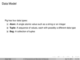 Data Model
Pig has four data types:
1 Atom: A single atomic value such as a string or an integer
2 Tuple: A sequence of values, each with possibly a different data type
3 Bag: A collection of tuples
Zubair Nabi 8: Enhancements and Alternative Architectures April 19, 2013 13 / 45
 