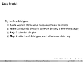 Data Model
Pig has four data types:
1 Atom: A single atomic value such as a string or an integer
2 Tuple: A sequence of values, each with possibly a different data type
3 Bag: A collection of tuples
4 Map: A collection of data types, each with an associated key
Zubair Nabi 8: Enhancements and Alternative Architectures April 19, 2013 13 / 45
 
