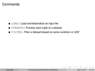 Commands
LOAD: Load and deserialize an input ﬁle
FOREACH: Process each tuple of a dataset
FILTER: Filter a dataset based on some condition or UDF
Zubair Nabi 8: Enhancements and Alternative Architectures April 19, 2013 14 / 45
 