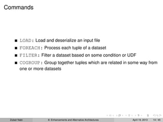 Commands
LOAD: Load and deserialize an input ﬁle
FOREACH: Process each tuple of a dataset
FILTER: Filter a dataset based on some condition or UDF
COGROUP: Group together tuples which are related in some way from
one or more datasets
Zubair Nabi 8: Enhancements and Alternative Architectures April 19, 2013 14 / 45
 