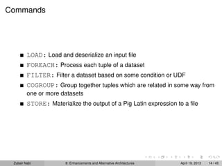 Commands
LOAD: Load and deserialize an input ﬁle
FOREACH: Process each tuple of a dataset
FILTER: Filter a dataset based on some condition or UDF
COGROUP: Group together tuples which are related in some way from
one or more datasets
STORE: Materialize the output of a Pig Latin expression to a ﬁle
Zubair Nabi 8: Enhancements and Alternative Architectures April 19, 2013 14 / 45
 