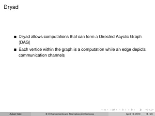 Dryad
Dryad allows computations that can form a Directed Acyclic Graph
(DAG)
Each vertice within the graph is a computation while an edge depicts
communication channels
Zubair Nabi 8: Enhancements and Alternative Architectures April 19, 2013 18 / 45
 